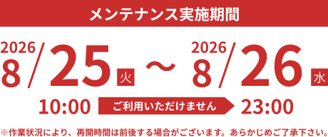 メンテナンス実施期間　2026.8/25（水）10:00 - 8/26（木） 23:00　※作業状況により、再開時間は前後する場合がございます。予めご了承ください。